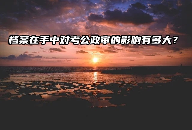 档案在手中对考公政审的影响有多大？