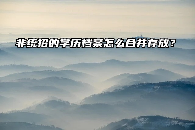 非统招的学历档案怎么合并存放？不可忽视的问题哦！