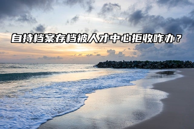 自持档案存档被人才中心拒收咋办？