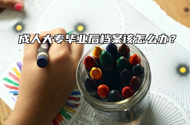 成人大专毕业后档案该怎么办？赶紧看这篇！