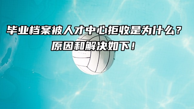 毕业档案被人才中心拒收是为什么？原因和解决方法如下！