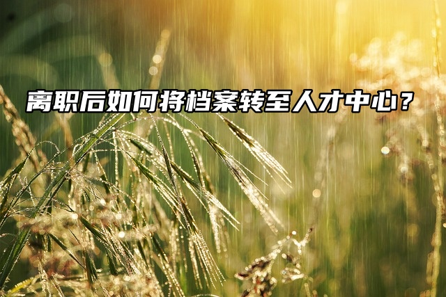 离职后如何将档案转至人才中心？