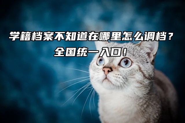 学籍档案不知道在哪里怎么调档？全国统一入口！
