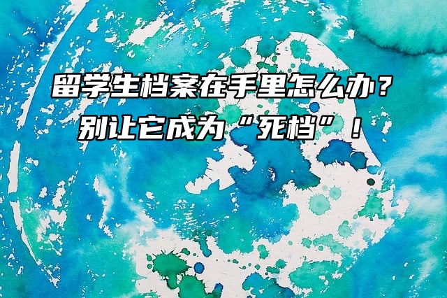 留学生档案在手里怎么办？别让它成为“死档”！