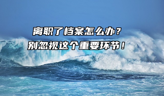 离职了档案怎么办？别忽视这个重要环节！