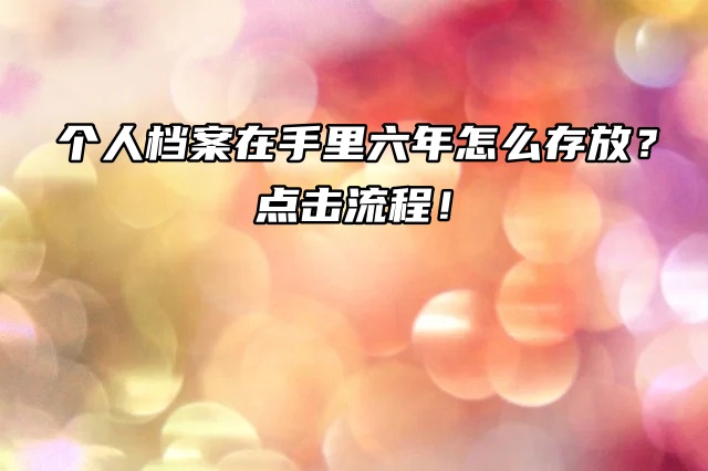 个人档案在手里六年怎么存放？点击流程！