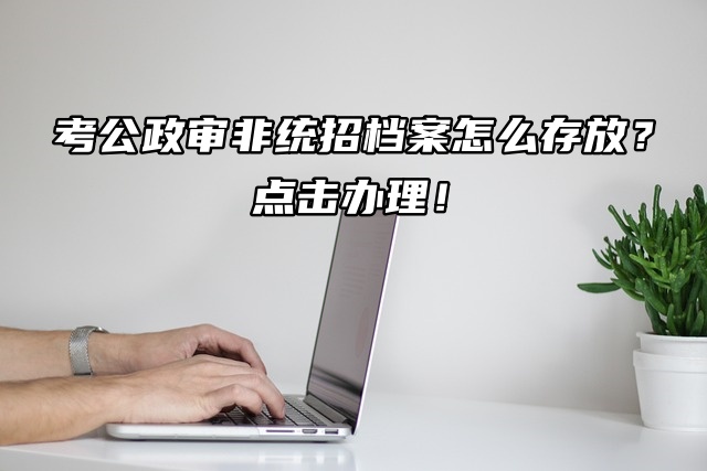 考公政审非统招档案怎么存放？点击办理！
