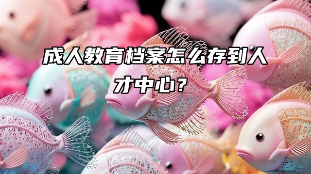 不用慌，教你成人教育档案怎么存到人才中心？