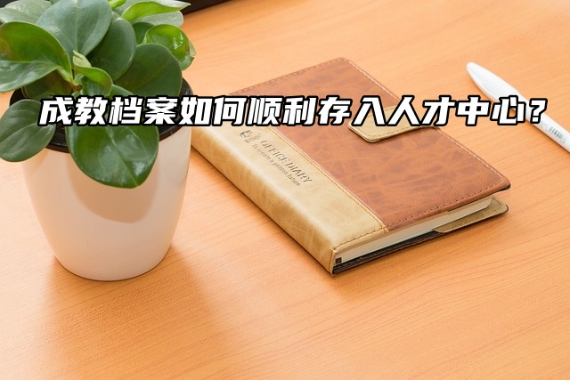 成教档案如何顺利存入人才中心？看这篇就够了！