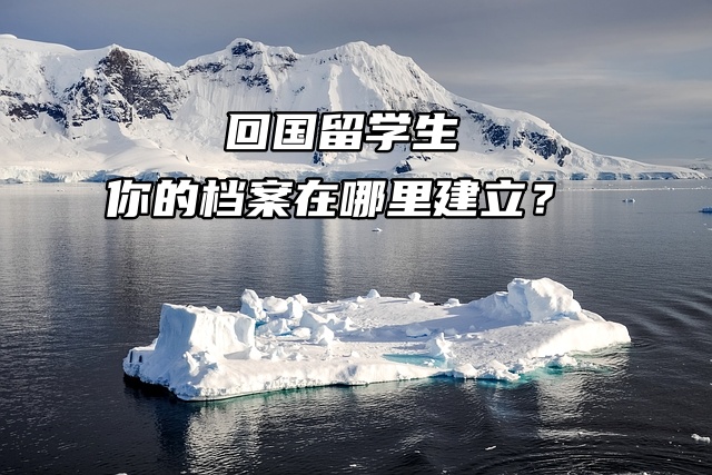 回国留学生，你的档案在哪里建立？