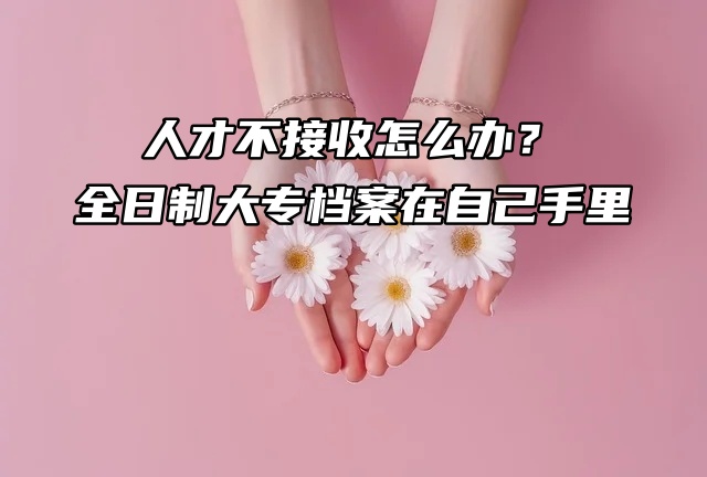 人才不接收怎么办？全日制大专档案在自己手里！