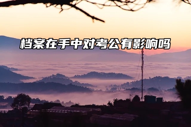 档案在手中对考公有影响吗？大有影响！