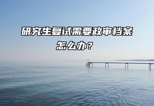 考研必看！研究生复试需要政审档案怎么办？