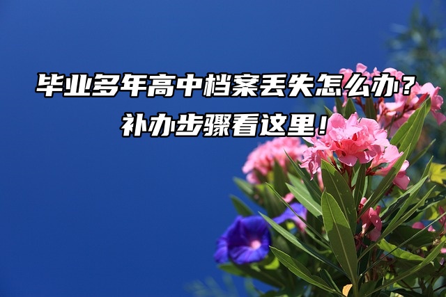 毕业多年高中档案丢失怎么办？补办步骤看这里！