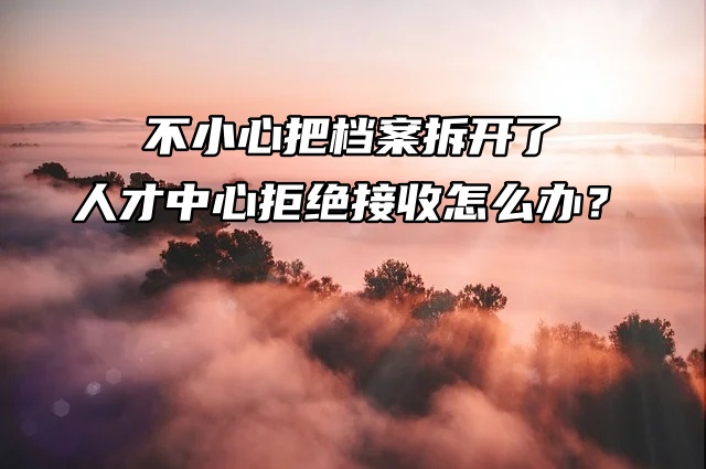 真要命！不小心把档案拆开了，人才中心拒绝接收怎么办？