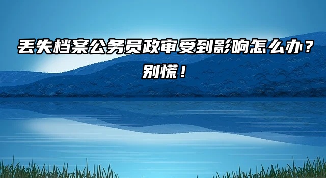 丢失档案公务员政审受到影响怎么办？别慌！