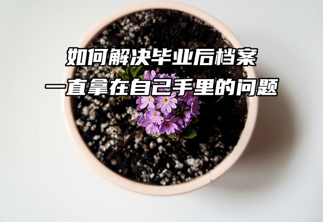 如何解决毕业后档案一直拿在自己手里的问题？