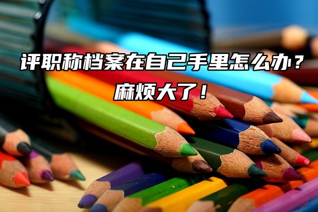 评职称档案在自己手里怎么办？麻烦大了！