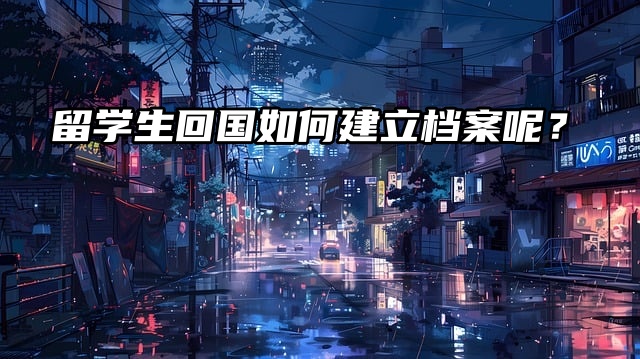 留学生回国后准备考公，如何建立档案呢？