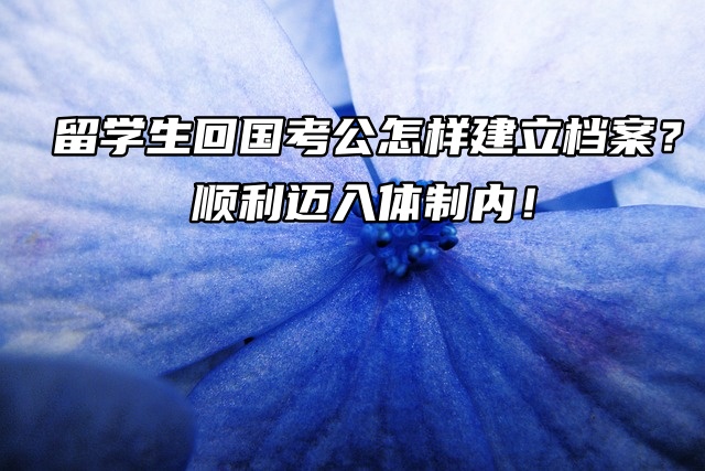 留学生回国考公怎样建立档案？顺利迈入体制内！