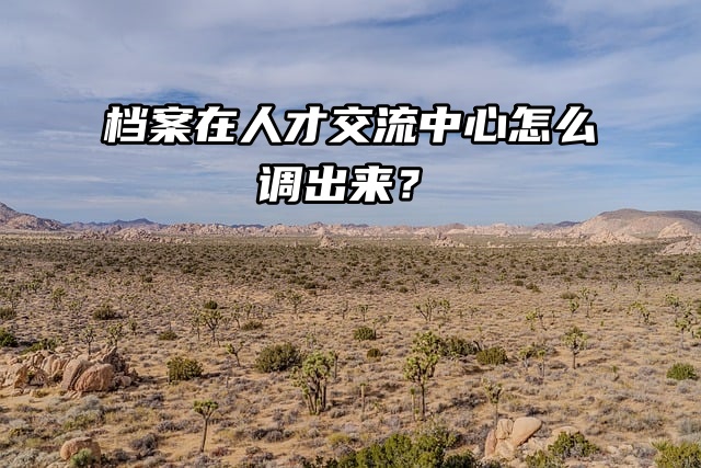 调档流程来了！档案在人才交流中心怎么调出来？