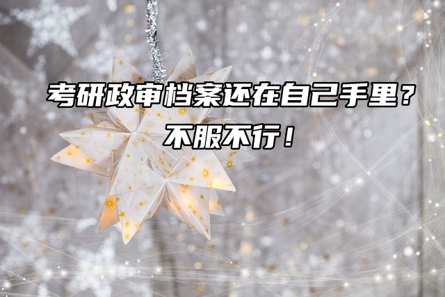 考研政审档案还在自己手里？不服不行！