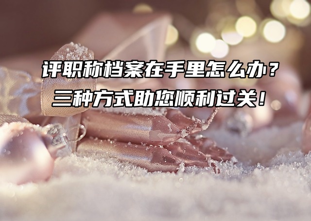 评职称档案在手里怎么办？三种方式助您顺利过关！