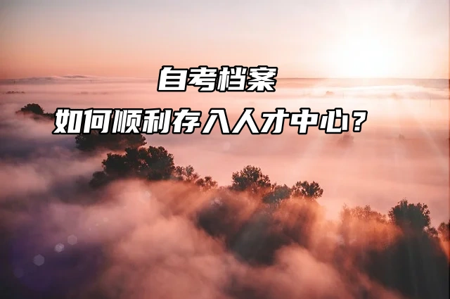 自考档案如何顺利存入人才中心？