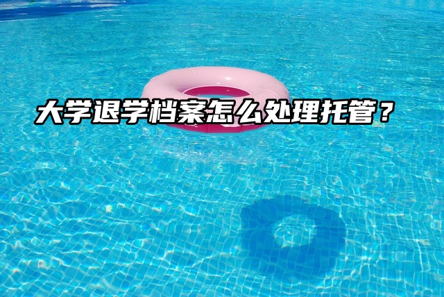 大学退学档案怎么处理？一起看看吧！