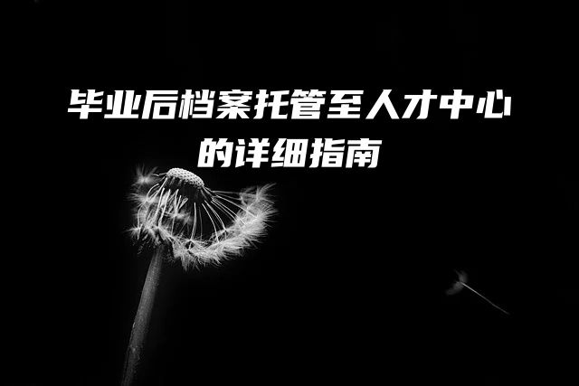 毕业后档案托管至人才中心的详细指南