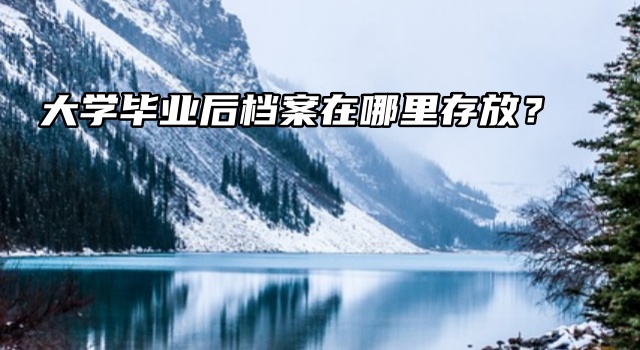 每个毕业生都想知道的：大学毕业后档案在哪里存放？