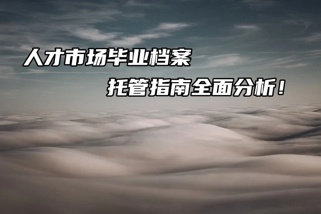 人才市场毕业生档案托管指南全面分析速看！