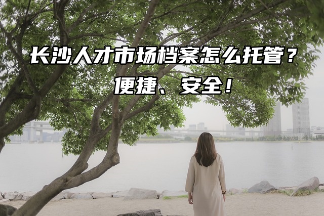 长沙人才市场档案怎么托管？便捷、安全！