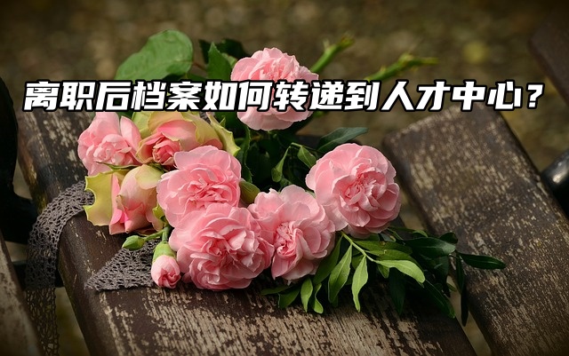 离职后档案如何转递到人才中心？