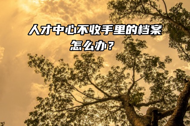 快政审了，人才中心不收手里的档案怎么办？