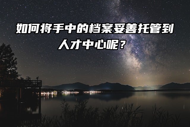 如何将手中的档案妥善托管到人才中心呢？