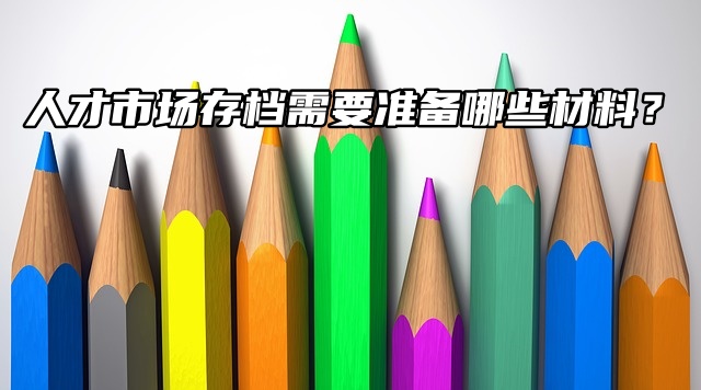 档案在自己手里！人才市场存档需要准备哪些材料？