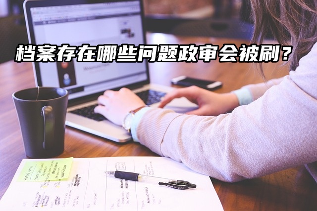 你知道吗？档案存在哪些问题政审会被刷？