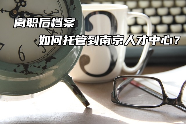 离职后个人档案如何托管到南京人才中心？