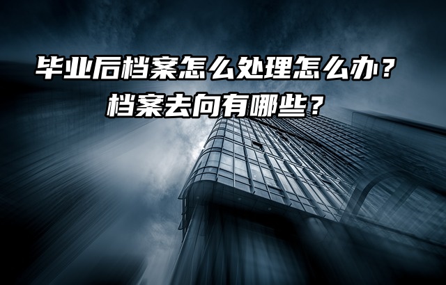 毕业后档案怎么处理怎么办？档案去向有哪些？