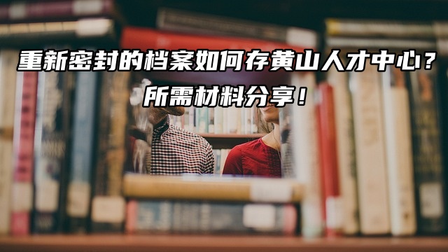 重新密封的档案如何存黄山人才中心？所需材料分享！