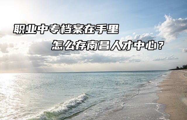 职业中专档案在手里怎么存南昌人才中心？