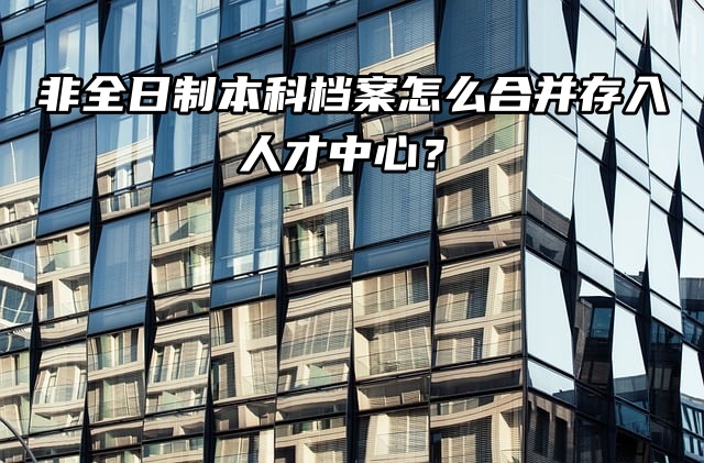 存档介绍：非全日制本科档案怎么合并存入人才中心？