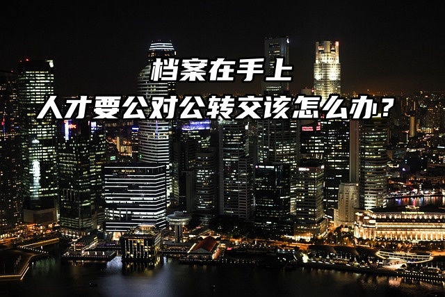 档案在手上，人才要公对公转交该怎么办？