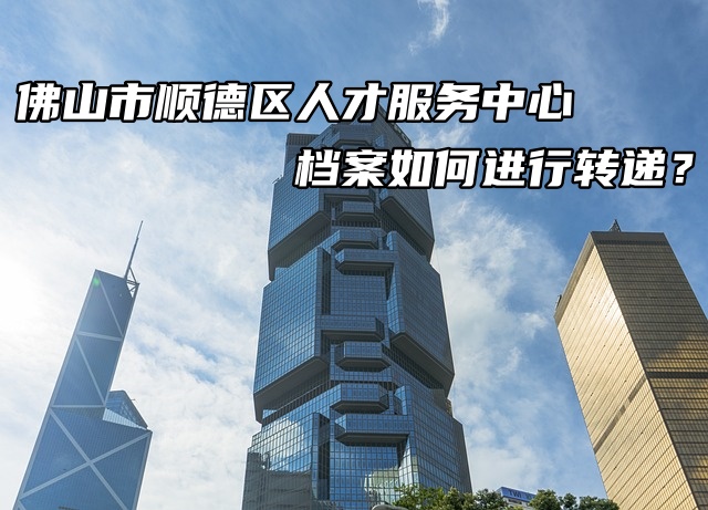 佛山市顺德区人才服务中心档案如何进行转递？