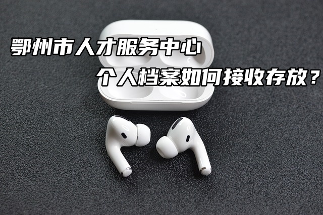 鄂州市人才服务中心个人档案如何接收存放？