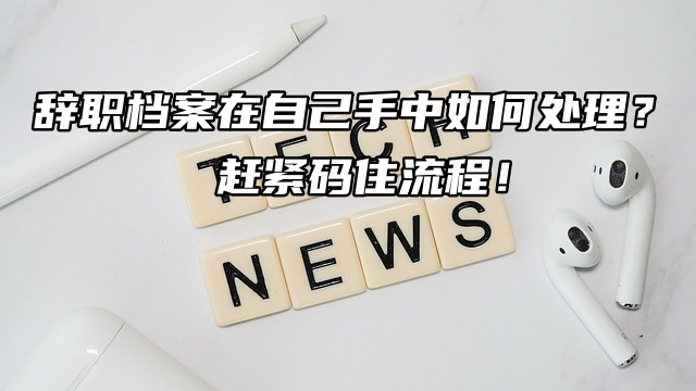 辞职档案在自己手中如何处理？赶紧码住流程！