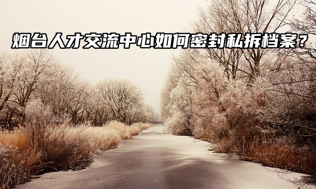 烟台人才交流中心如何密封私拆档案？后果很严重！