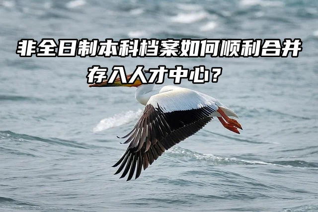 非全日制本科档案如何顺利合并存入人才中心？