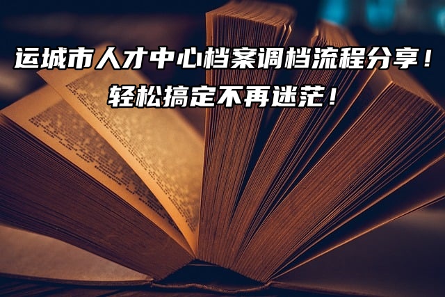 运城市人才中心档案调档流程分享！轻松搞定不再迷茫！